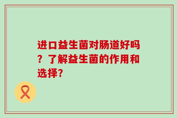 进口益生菌对肠道好吗？了解益生菌的作用和选择？