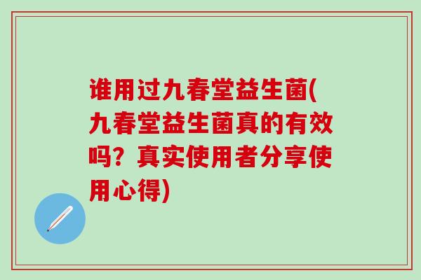 谁用过九春堂益生菌(九春堂益生菌真的有效吗？真实使用者分享使用心得)