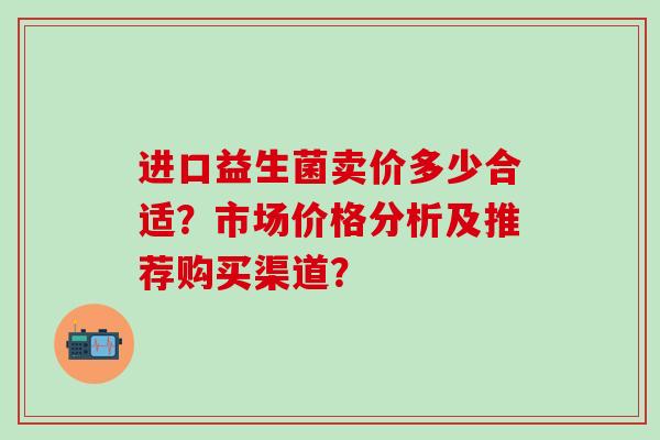 进口益生菌卖价多少合适？市场价格分析及推荐购买渠道？