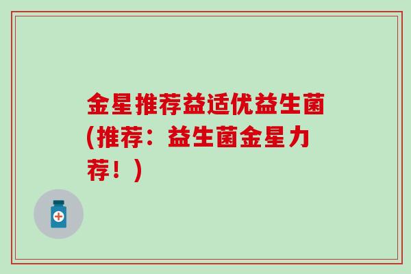 金星推荐益适优益生菌(推荐：益生菌金星力荐！)