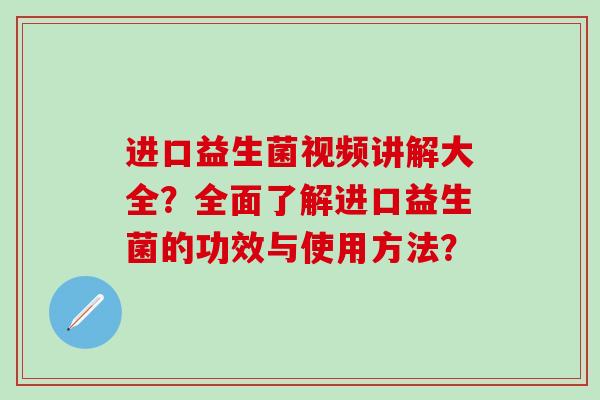 进口益生菌视频讲解大全？全面了解进口益生菌的功效与使用方法？