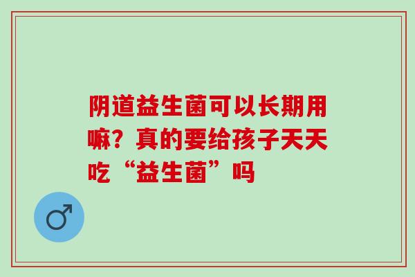 益生菌可以长期用嘛？真的要给孩子天天吃“益生菌”吗