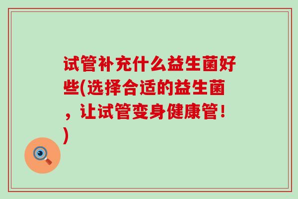 试管补充什么益生菌好些(选择合适的益生菌，让试管变身健康管！)