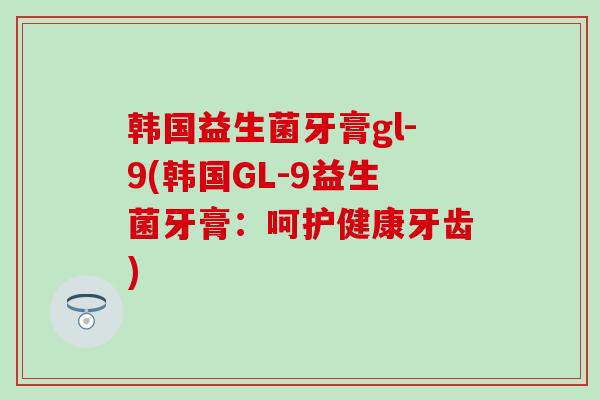 韩国益生菌牙膏gl-9(韩国GL-9益生菌牙膏：呵护健康牙齿)