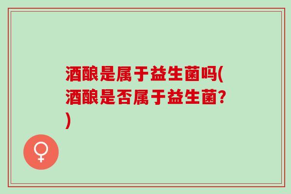 酒酿是属于益生菌吗(酒酿是否属于益生菌？)