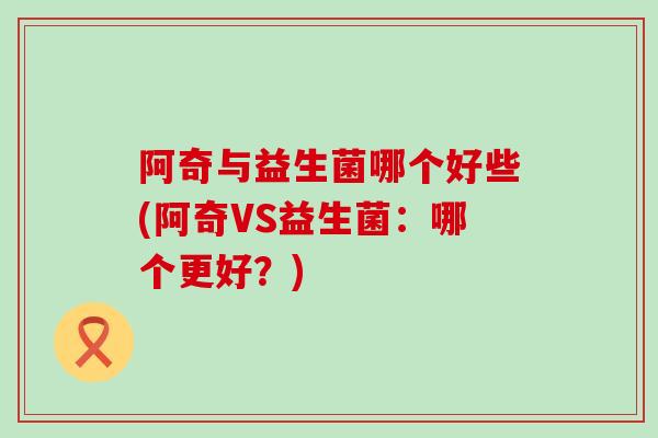 阿奇与益生菌哪个好些(阿奇VS益生菌:哪个更好?) 阿奇与益生菌哪个好些(阿奇VS益生菌:哪个更好?)