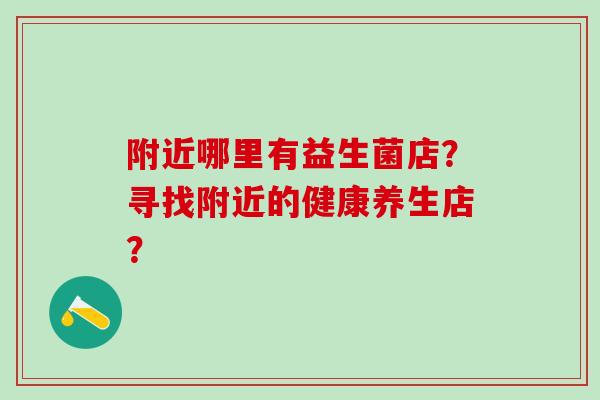 附近哪里有益生菌店？寻找附近的健康养生店？