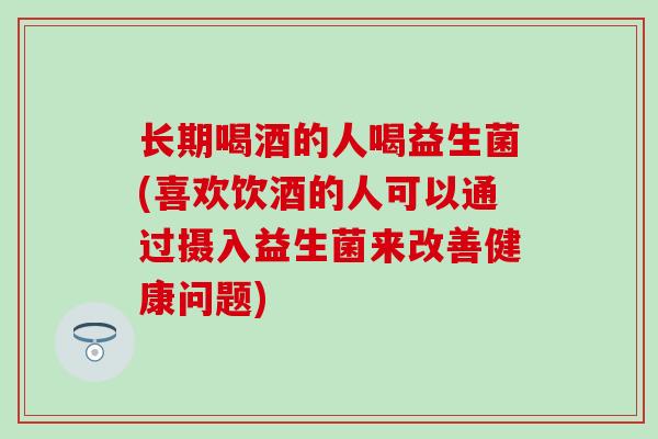 长期喝酒的人喝益生菌(喜欢饮酒的人可以通过摄入益生菌来改善健康问题)