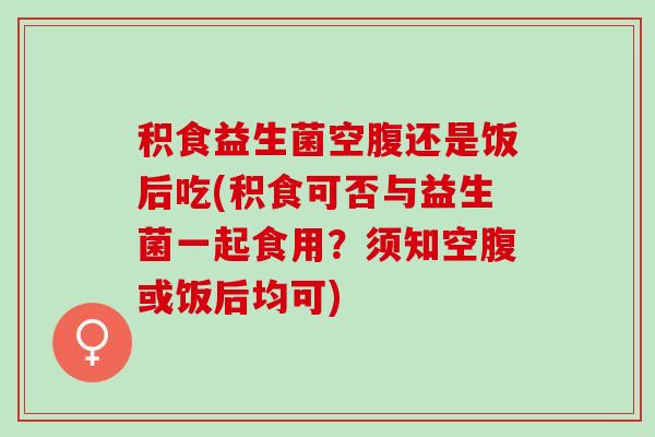 积食益生菌空腹还是饭后吃(积食可否与益生菌一起食用？须知空腹或饭后均可)