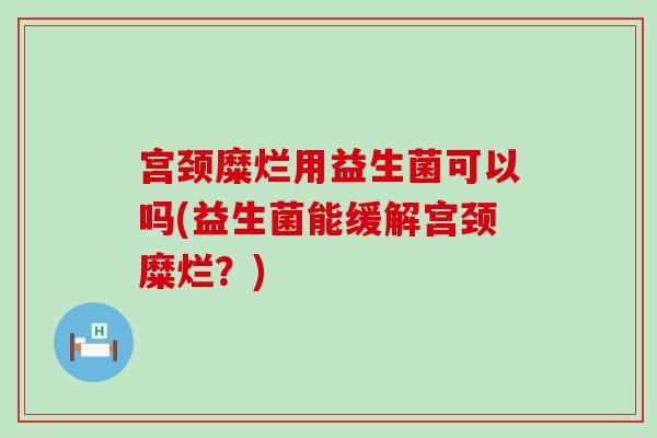宫颈糜烂用益生菌可以吗(益生菌能缓解宫颈糜烂？)