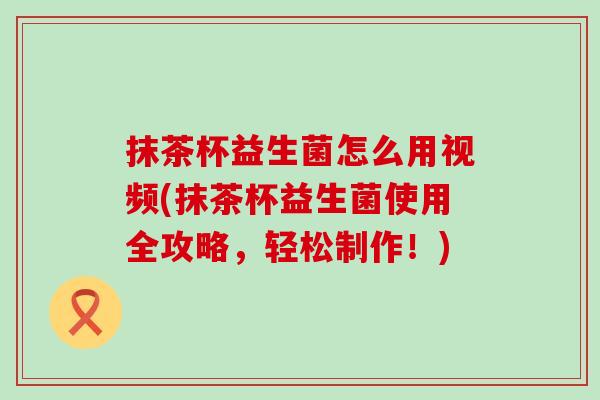抹茶杯益生菌怎么用视频(抹茶杯益生菌使用全攻略，轻松制作！)