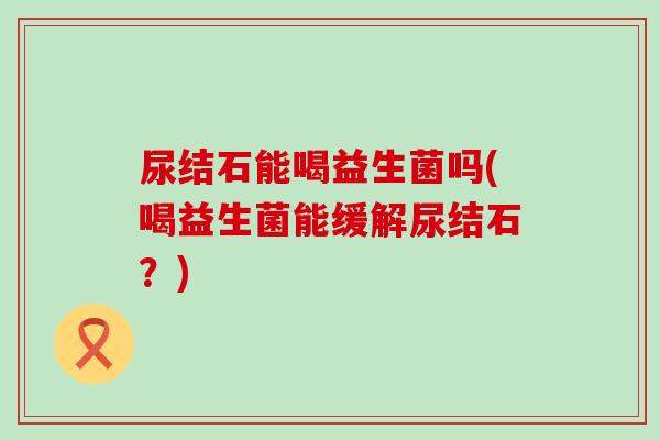 尿结石能喝益生菌吗(喝益生菌能缓解尿结石？)