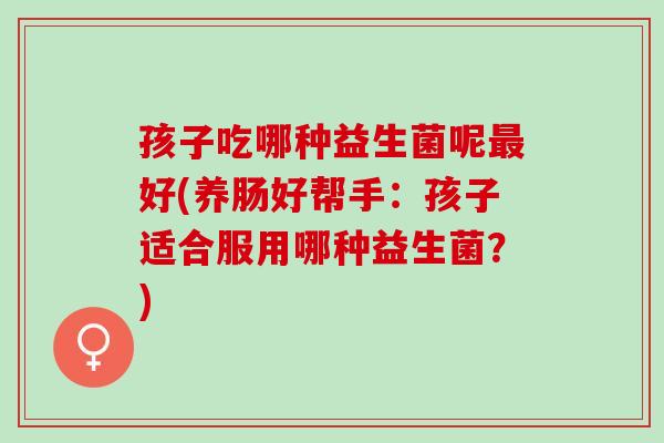 孩子吃哪种益生菌呢好(养肠好帮手：孩子适合服用哪种益生菌？)