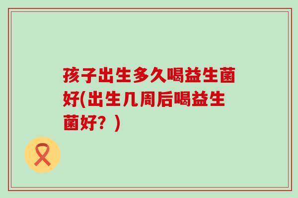 孩子出生多久喝益生菌好(出生几周后喝益生菌好？)
