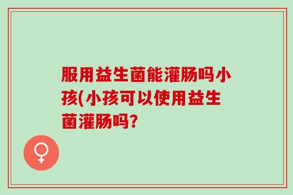 服用益生菌能灌肠吗小孩(小孩可以使用益生菌灌肠吗？
