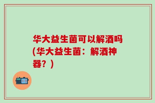 华大益生菌可以解酒吗(华大益生菌：解酒神器？)