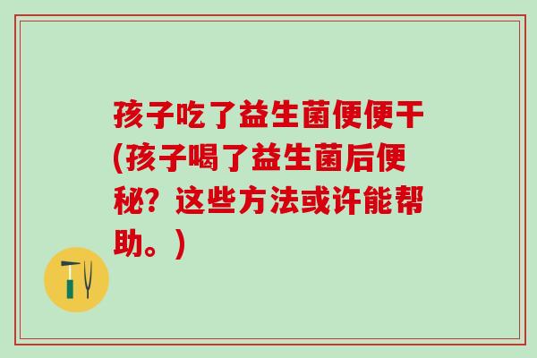 孩子吃了益生菌便便干(孩子喝了益生菌后？这些方法或许能帮助。)