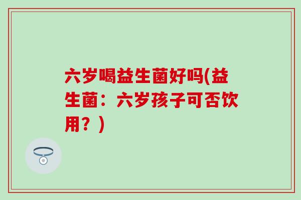 六岁喝益生菌好吗(益生菌：六岁孩子可否饮用？)