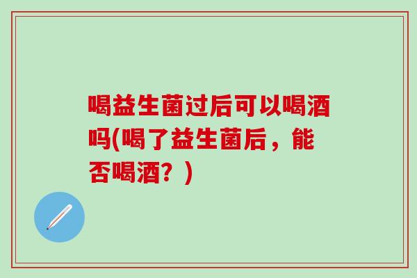 喝益生菌过后可以喝酒吗(喝了益生菌后，能否喝酒？)