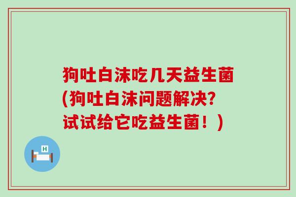 狗吐白沫吃几天益生菌(狗吐白沫问题解决？试试给它吃益生菌！)