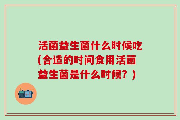 活菌益生菌什么时候吃(合适的时间食用活菌益生菌是什么时候？)