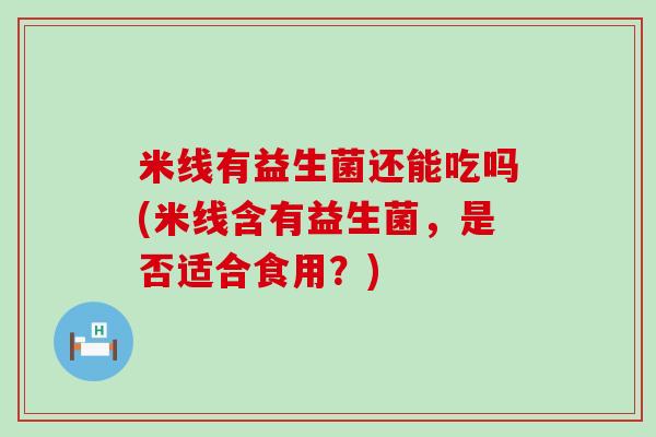 米线有益生菌还能吃吗(米线含有益生菌，是否适合食用？)