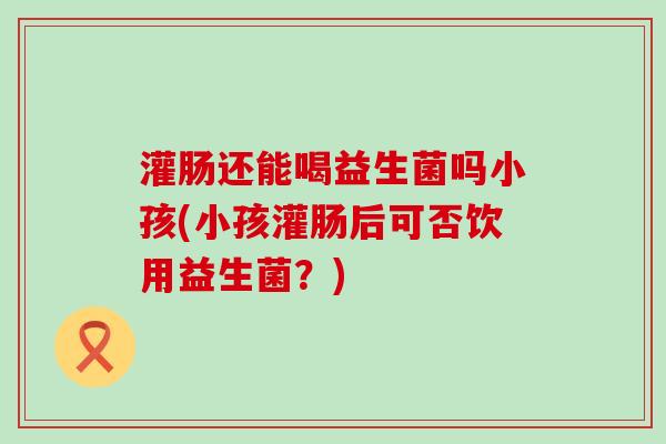 灌肠还能喝益生菌吗小孩(小孩灌肠后可否饮用益生菌？)