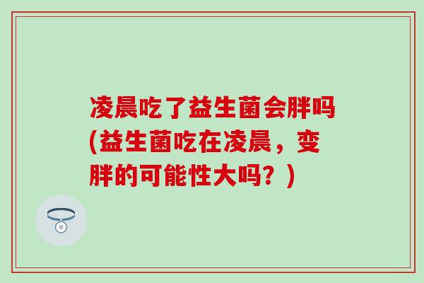 凌晨吃了益生菌会胖吗(益生菌吃在凌晨，变胖的可能性大吗？)
