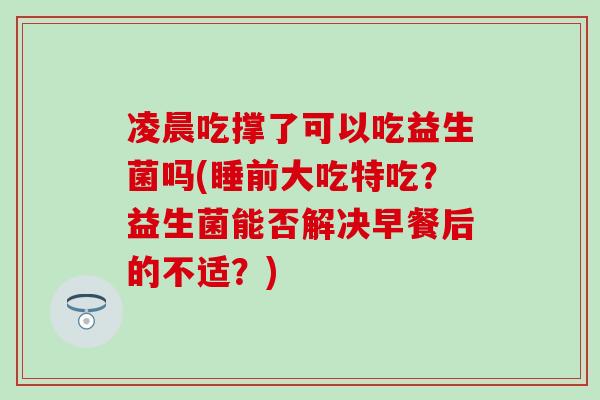 凌晨吃撑了可以吃益生菌吗(睡前大吃特吃？益生菌能否解决早餐后的不适？)