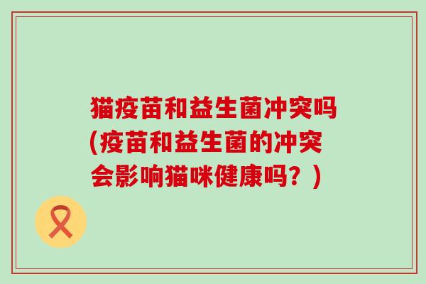 猫疫苗和益生菌冲突吗(疫苗和益生菌的冲突会影响猫咪健康吗？)