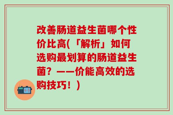 改善肠道益生菌哪个性价比高(「解析」如何选购划算的肠道益生菌？——价能高效的选购技巧！)