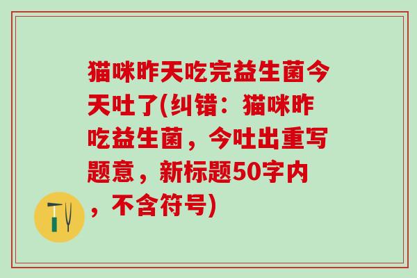 猫咪昨天吃完益生菌今天吐了(纠错：猫咪昨吃益生菌，今吐出重写题意，新标题50字内，不含符号)