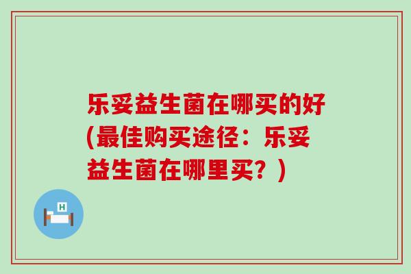 乐妥益生菌在哪买的好(佳购买途径：乐妥益生菌在哪里买？)