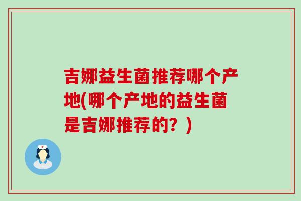吉娜益生菌推荐哪个产地(哪个产地的益生菌是吉娜推荐的?) 吉娜益生菌推荐哪个产地(哪个产地的益生菌是吉娜推荐的?)
