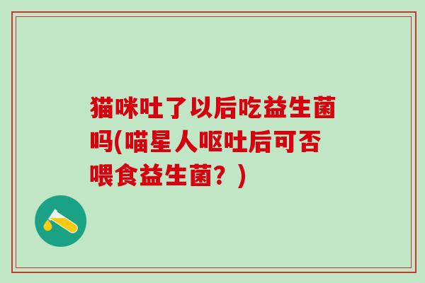 猫咪吐了以后吃益生菌吗(喵星人后可否喂食益生菌？)