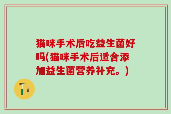 猫咪手术后吃益生菌好吗(猫咪手术后适合添加益生菌营养补充。)