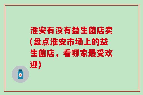 淮安有没有益生菌店卖(盘点淮安市场上的益生菌店，看哪家受欢迎)