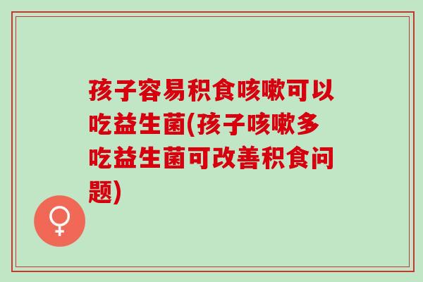 孩子容易积食可以吃益生菌(孩子多吃益生菌可改善积食问题)