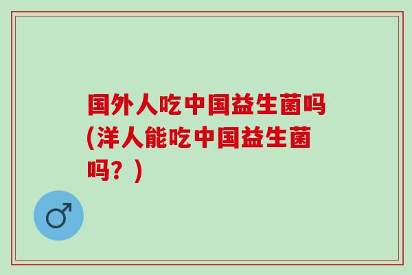 国外人吃中国益生菌吗(洋人能吃中国益生菌吗？)