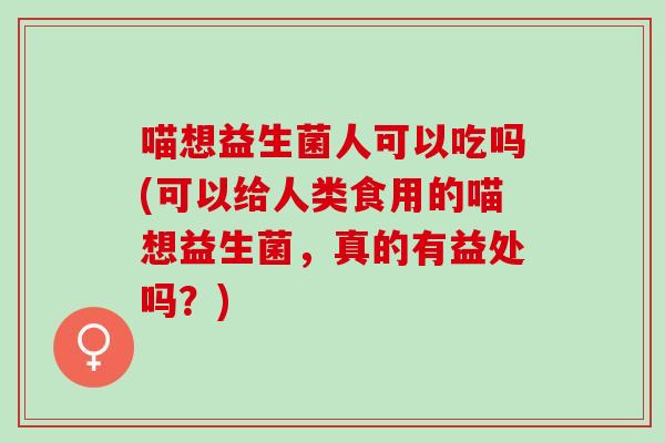 喵想益生菌人可以吃吗(可以给人类食用的喵想益生菌,真的有益处吗?) 喵想益生菌人可以吃吗(可以给人类食用的喵想益生菌,真的有益处吗?)