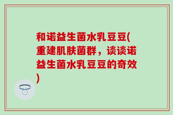 和诺益生菌水乳豆豆(重建菌群,谈谈诺益生菌水乳豆豆的奇效) 和诺益生菌水乳豆豆(重建菌群,谈谈诺益生菌水乳豆豆的奇效)
