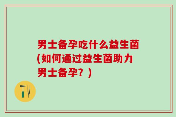 男士备孕吃什么益生菌(如何通过益生菌助力男士备孕？)