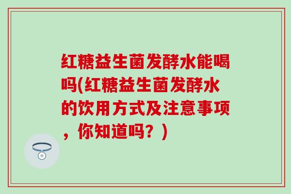 红糖益生菌发酵水能喝吗(红糖益生菌发酵水的饮用方式及注意事项，你知道吗？)