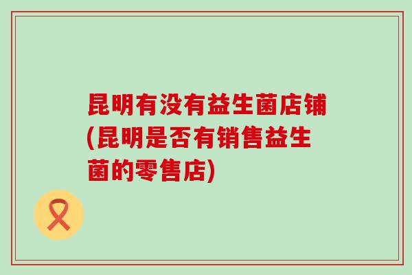 昆明有没有益生菌店铺(昆明是否有销售益生菌的零售店)