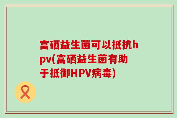 富硒益生菌可以抵抗hpv(富硒益生菌有助于抵御HPV)