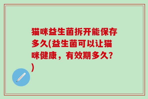 猫咪益生菌拆开能保存多久(益生菌可以让猫咪健康，有效期多久？)