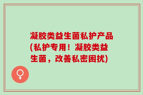 凝胶类益生菌私护产品(私护专用！凝胶类益生菌，改善私密困扰)