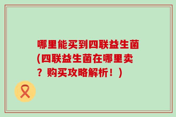 哪里能买到四联益生菌(四联益生菌在哪里卖？购买攻略解析！)