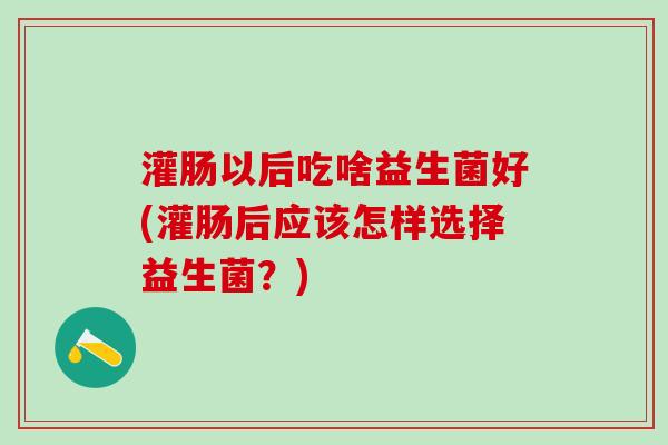 灌肠以后吃啥益生菌好(灌肠后应该怎样选择益生菌？)