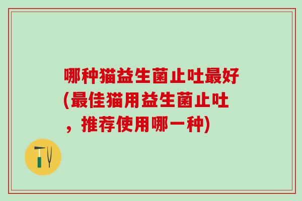 哪种猫益生菌止吐好(佳猫用益生菌止吐，推荐使用哪一种)